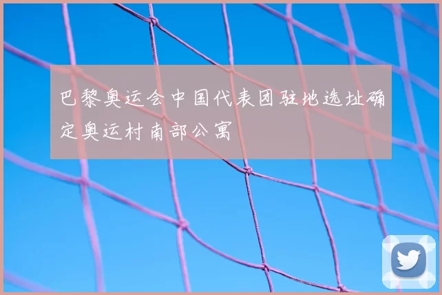 巴黎奥运会中国代表团驻地选址确定奥运村南部公寓