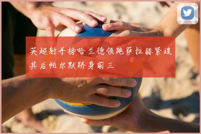 英超射手榜哈兰德领跑萨拉赫紧追其后帕尔默跻身前三