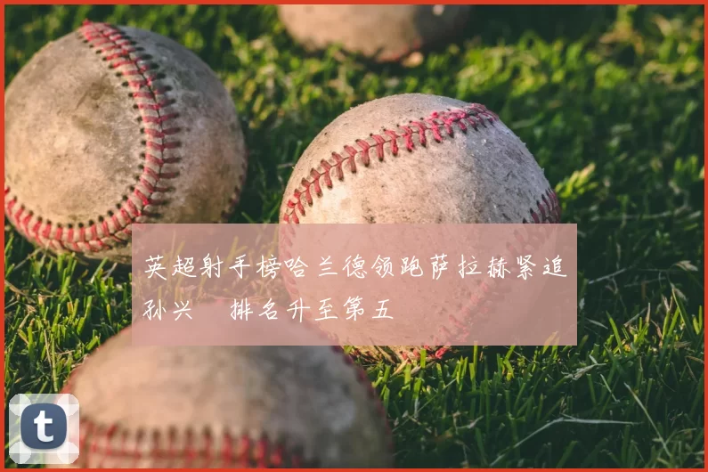 英超射手榜哈兰德领跑萨拉赫紧追孙兴慜排名升至第五