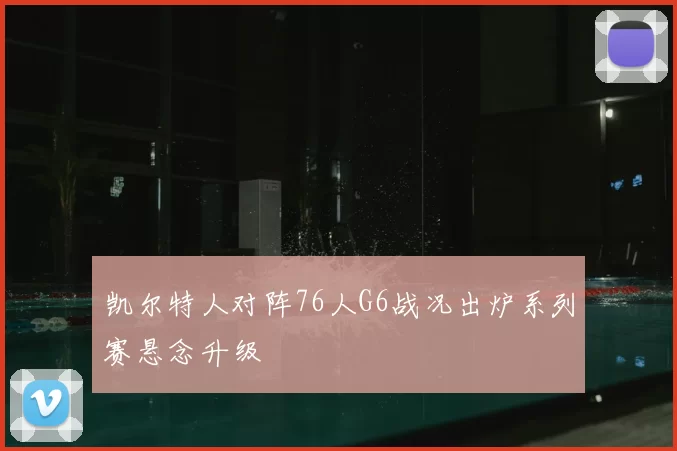 凯尔特人对阵76人G6战况出炉系列赛悬念升级