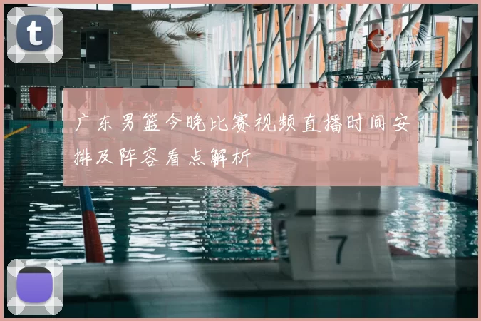 广东男篮今晚比赛视频直播时间安排及阵容看点解析