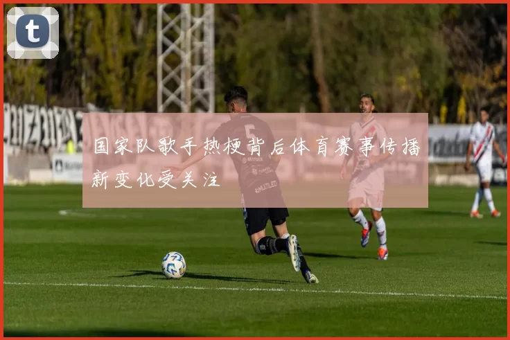 国家队歌手热梗背后体育赛事传播新变化受关注