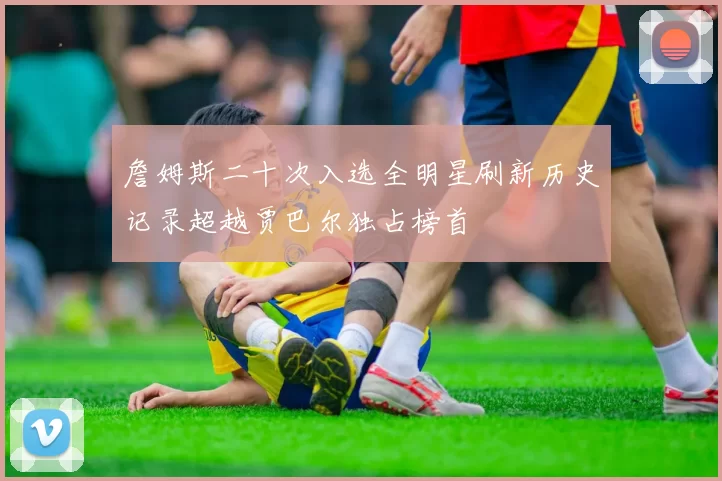 詹姆斯二十次入选全明星刷新历史记录超越贾巴尔独占榜首