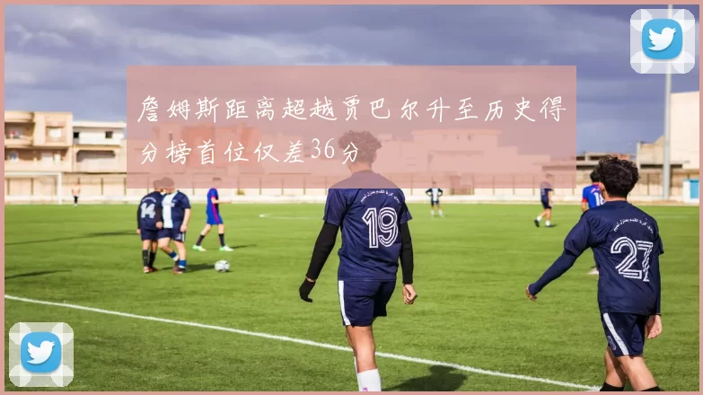 詹姆斯距离超越贾巴尔升至历史得分榜首位仅差36分