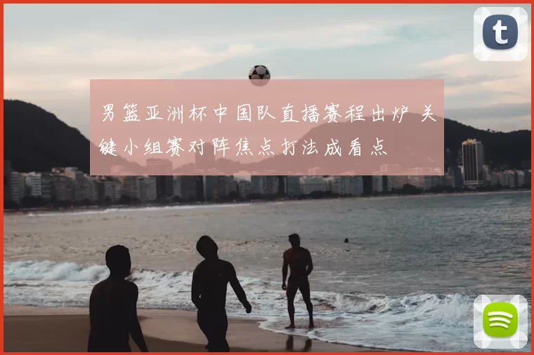 男篮亚洲杯中国队直播赛程出炉 关键小组赛对阵焦点打法成看点