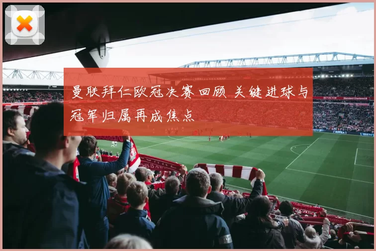 曼联拜仁欧冠决赛回顾 关键进球与冠军归属再成焦点