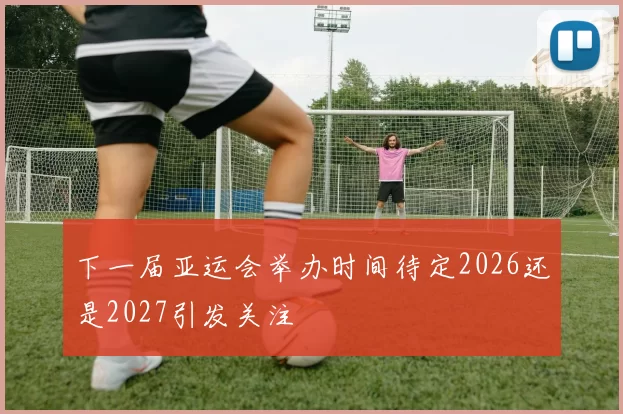 下一届亚运会举办时间待定2026还是2027引发关注