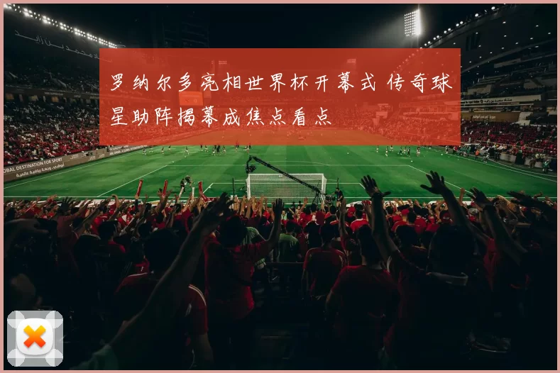 罗纳尔多亮相世界杯开幕式 传奇球星助阵揭幕成焦点看点