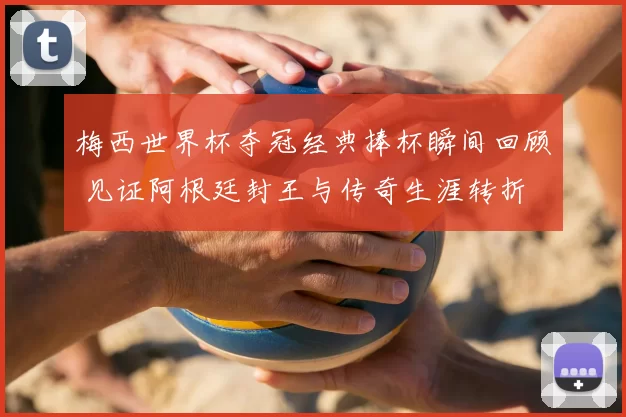 梅西世界杯夺冠经典捧杯瞬间回顾 见证阿根廷封王与传奇生涯转折