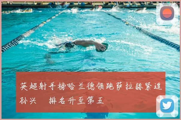 英超射手榜哈兰德领跑萨拉赫紧追孙兴慜排名升至第五