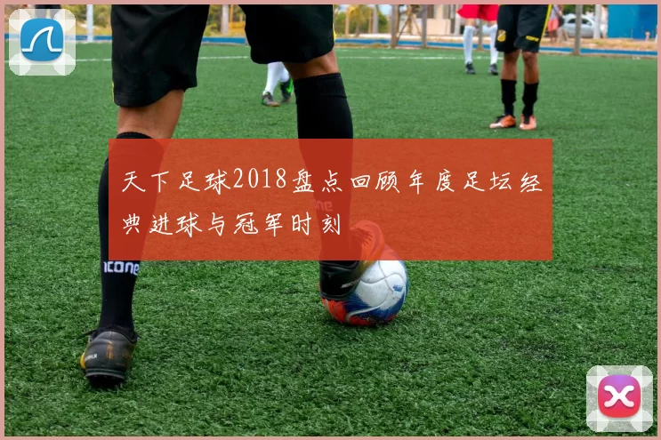 天下足球2018盘点回顾年度足坛经典进球与冠军时刻
