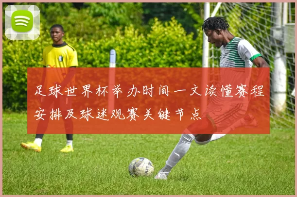 足球世界杯举办时间一文读懂赛程安排及球迷观赛关键节点