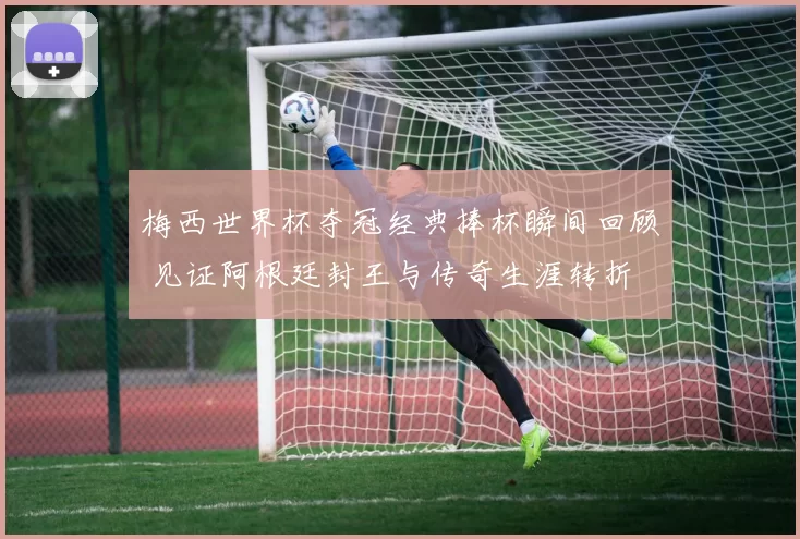 梅西世界杯夺冠经典捧杯瞬间回顾 见证阿根廷封王与传奇生涯转折