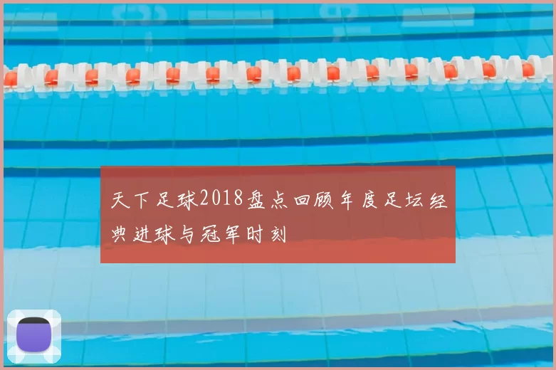 天下足球2018盘点回顾年度足坛经典进球与冠军时刻