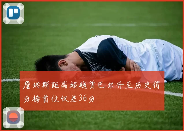 詹姆斯距离超越贾巴尔升至历史得分榜首位仅差36分