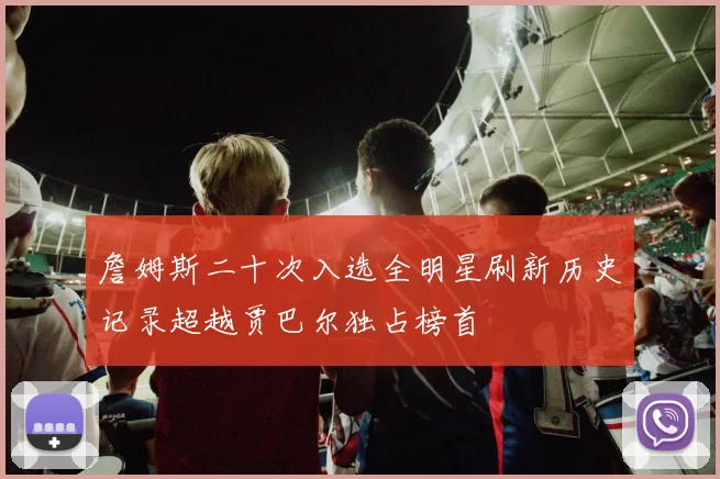 詹姆斯二十次入选全明星刷新历史记录超越贾巴尔独占榜首