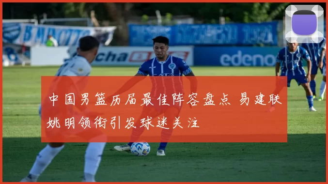 中国男篮历届最佳阵容盘点 易建联姚明领衔引发球迷关注