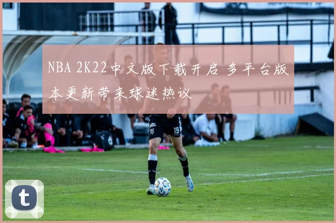 NBA 2K22中文版下载开启 多平台版本更新带来球迷热议