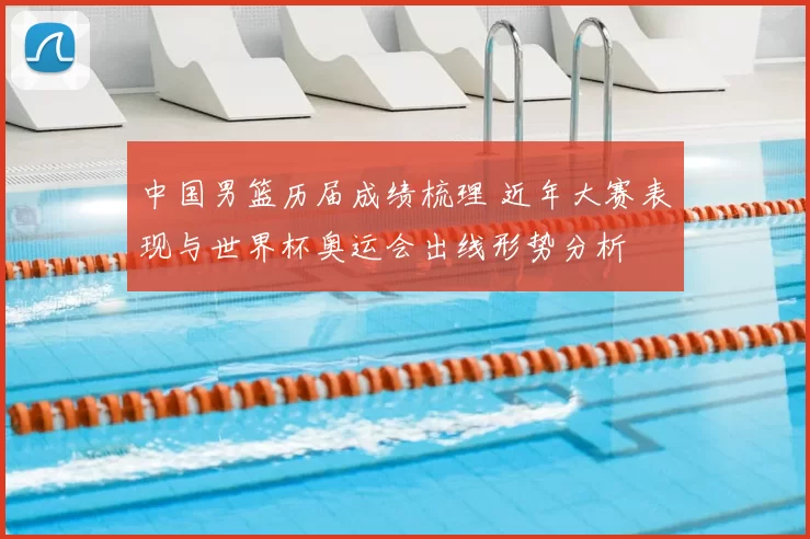 中国男篮历届成绩梳理 近年大赛表现与世界杯奥运会出线形势分析