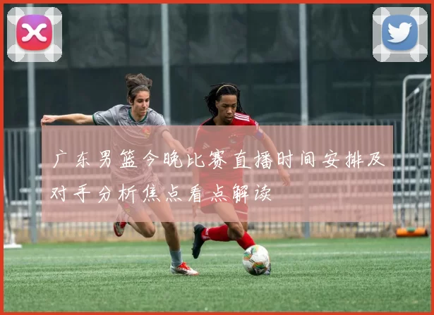 广东男篮今晚比赛直播时间安排及对手分析焦点看点解读