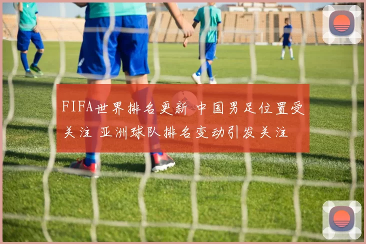 FIFA世界排名更新 中国男足位置受关注 亚洲球队排名变动引发关注