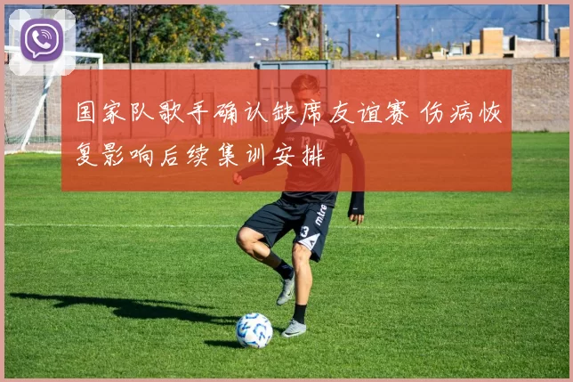 国家队歌手确认缺席友谊赛 伤病恢复影响后续集训安排