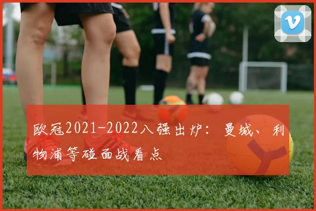 欧冠2021-2022八强出炉：曼城、利物浦等碰面战看点