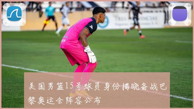美国男篮15号球员身份揭晓备战巴黎奥运会阵容公布