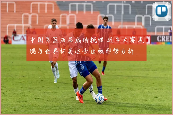 中国男篮历届成绩梳理 近年大赛表现与世界杯奥运会出线形势分析