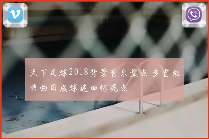 天下足球2018背景音乐盘点 多首经典曲目成球迷回忆亮点