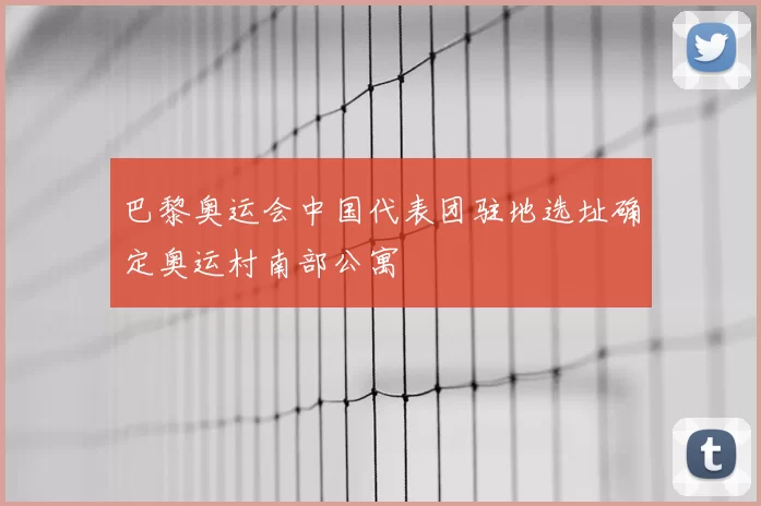 巴黎奥运会中国代表团驻地选址确定奥运村南部公寓